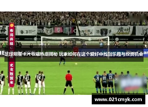 足球明星卡片收藏热潮揭秘 玩家如何在这个爱好中找到乐趣与投资机会