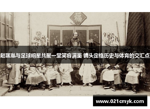 赵匡胤与足球明星共聚一堂笑容满面 镜头定格历史与体育的交汇点