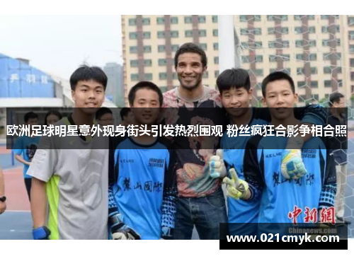 欧洲足球明星意外现身街头引发热烈围观 粉丝疯狂合影争相合照