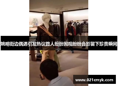 姚明街边偶遇引发热议路人纷纷围观纷纷合影留下珍贵瞬间