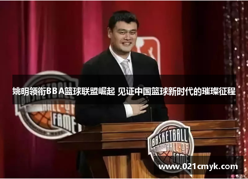姚明领衔BBA篮球联盟崛起 见证中国篮球新时代的璀璨征程