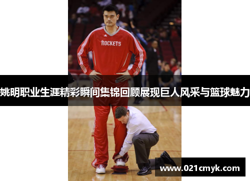 姚明职业生涯精彩瞬间集锦回顾展现巨人风采与篮球魅力